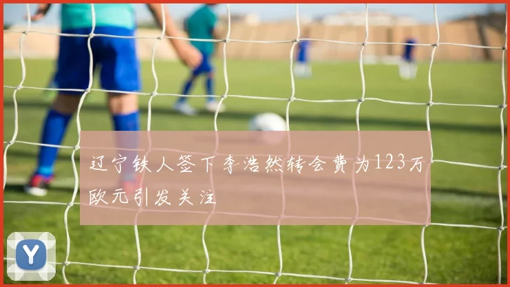 辽宁铁人签下李浩然转会费为123万欧元引发关注