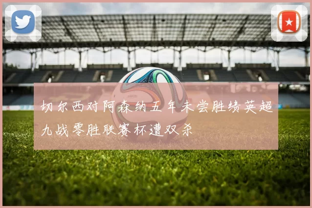 切尔西对阿森纳五年未尝胜绩英超九战零胜联赛杯遭双杀
