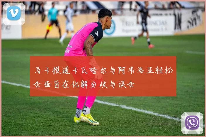 马卡报道卡瓦哈尔与阿韦洛亚轻松会面旨在化解分歧与误会