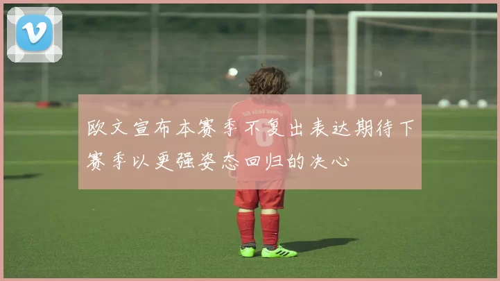 欧文宣布本赛季不复出表达期待下赛季以更强姿态回归的决心