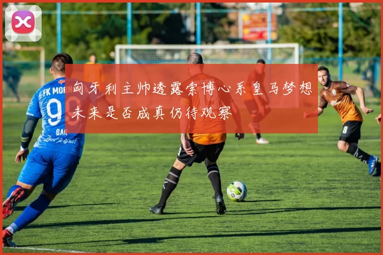 匈牙利主帅透露索博心系皇马梦想未来是否成真仍待观察