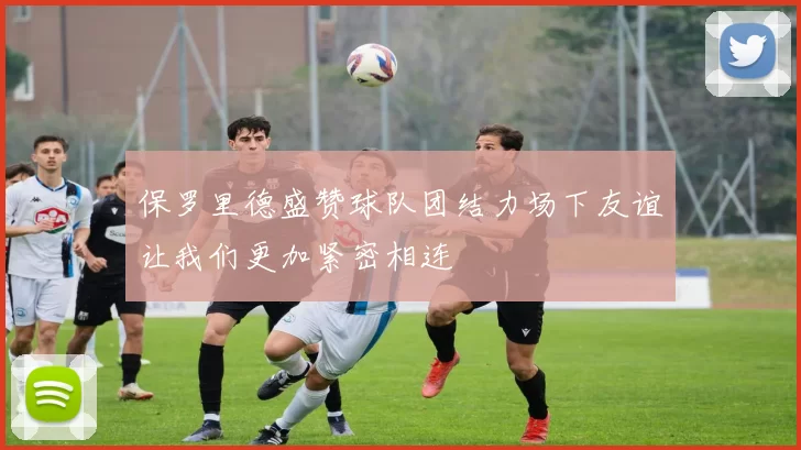 保罗里德盛赞球队团结力场下友谊让我们更加紧密相连