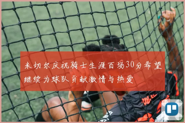 米切尔庆祝骑士生涯百场30分希望继续为球队贡献激情与热爱