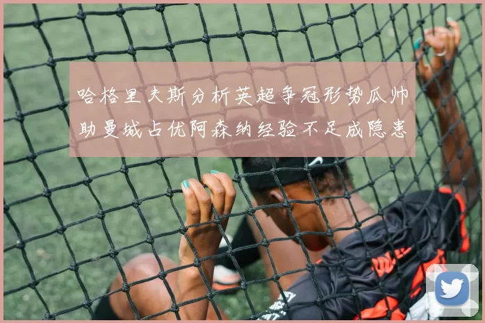 哈格里夫斯分析英超争冠形势瓜帅助曼城占优阿森纳经验不足成隐患