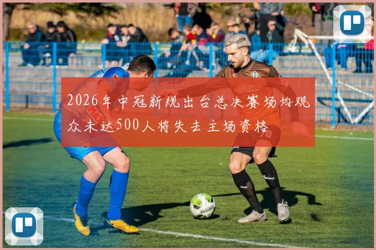 2026年中冠新规出台总决赛场均观众未达500人将失去主场资格