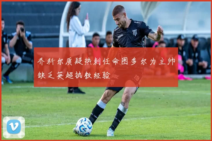 乔科尔质疑热刺任命图多尔为主帅缺乏英超执教经验