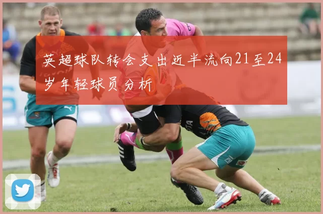 英超球队转会支出近半流向21至24岁年轻球员分析