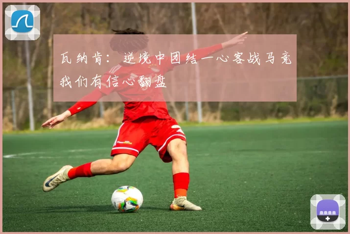 瓦纳肯：逆境中团结一心客战马竞我们有信心翻盘
