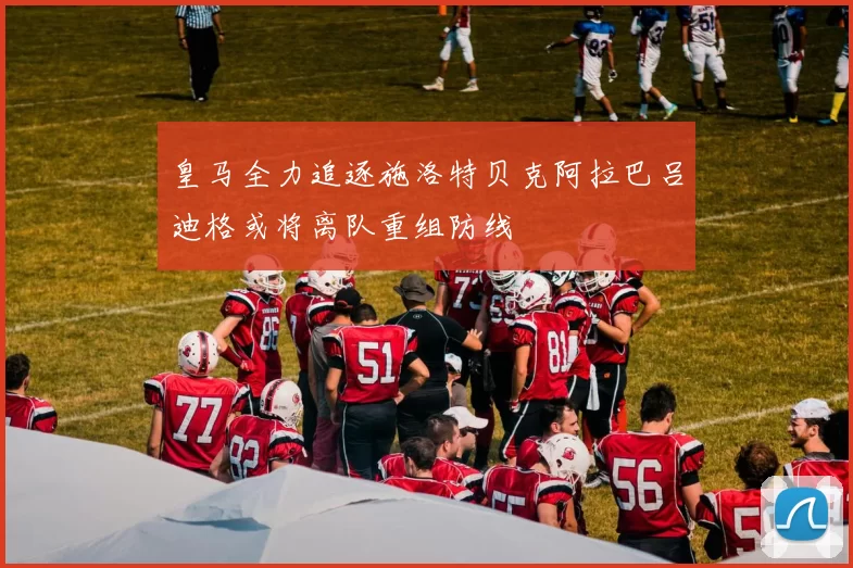 皇马全力追逐施洛特贝克阿拉巴吕迪格或将离队重组防线