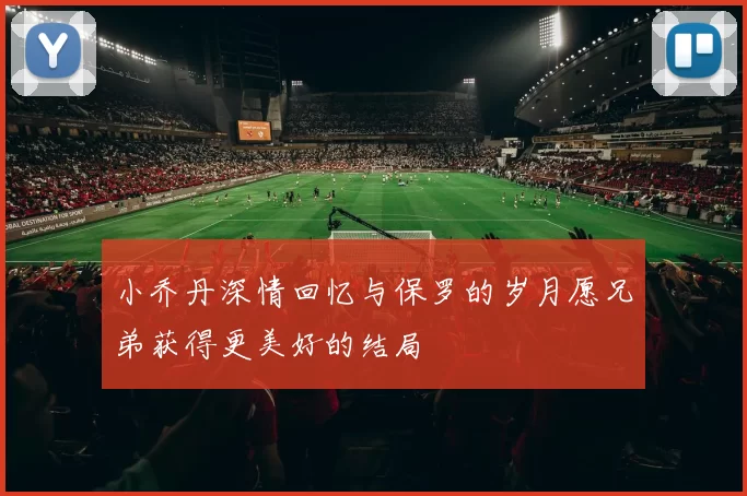 小乔丹深情回忆与保罗的岁月愿兄弟获得更美好的结局