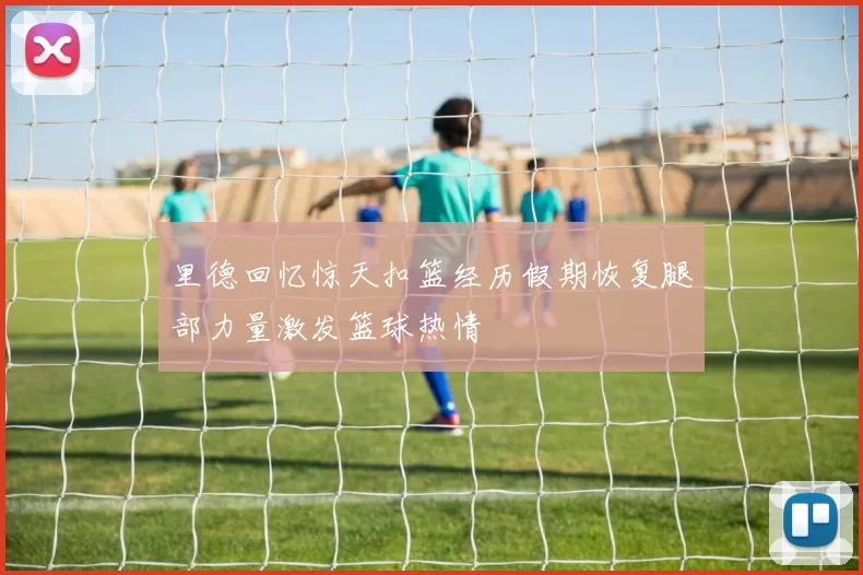 里德回忆惊天扣篮经历假期恢复腿部力量激发篮球热情