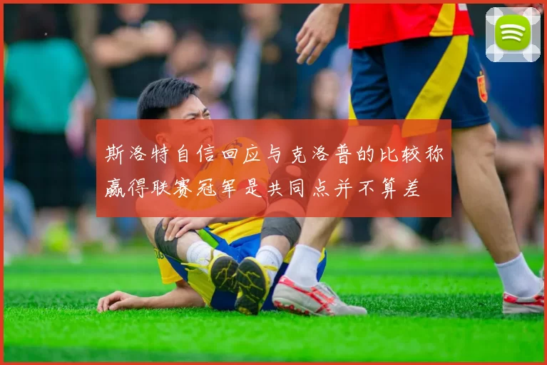 斯洛特自信回应与克洛普的比较称赢得联赛冠军是共同点并不算差