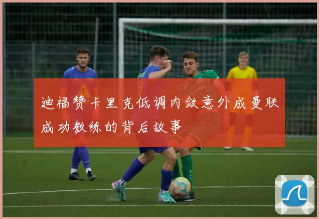 迪福赞卡里克低调内敛意外成曼联成功教练的背后故事
