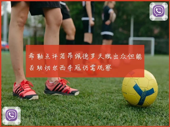 希勒点评若昂佩德罗天赋出众但能否助切尔西夺冠仍需观察