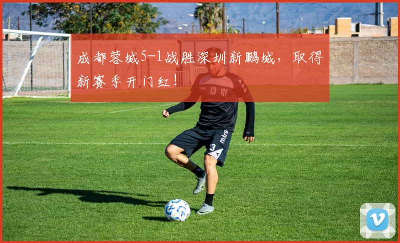 成都蓉城5-1战胜深圳新鹏城，取得新赛季开门红！