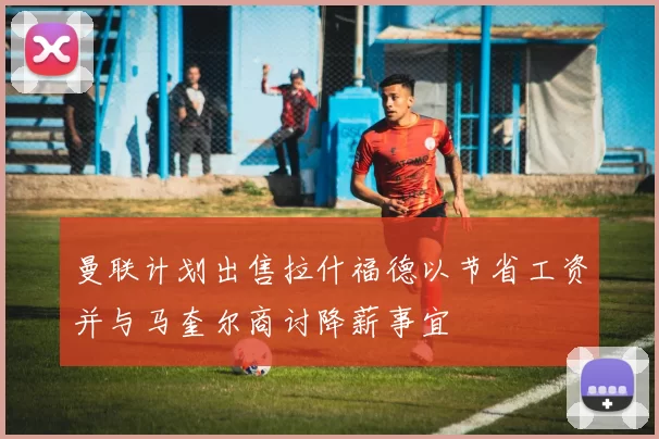 曼联计划出售拉什福德以节省工资并与马奎尔商讨降薪事宜