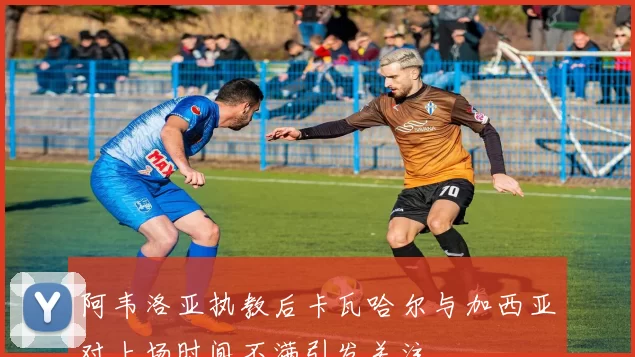 阿韦洛亚执教后卡瓦哈尔与加西亚对上场时间不满引发关注