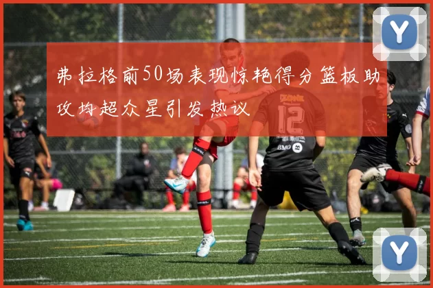 弗拉格前50场表现惊艳得分篮板助攻均超众星引发热议