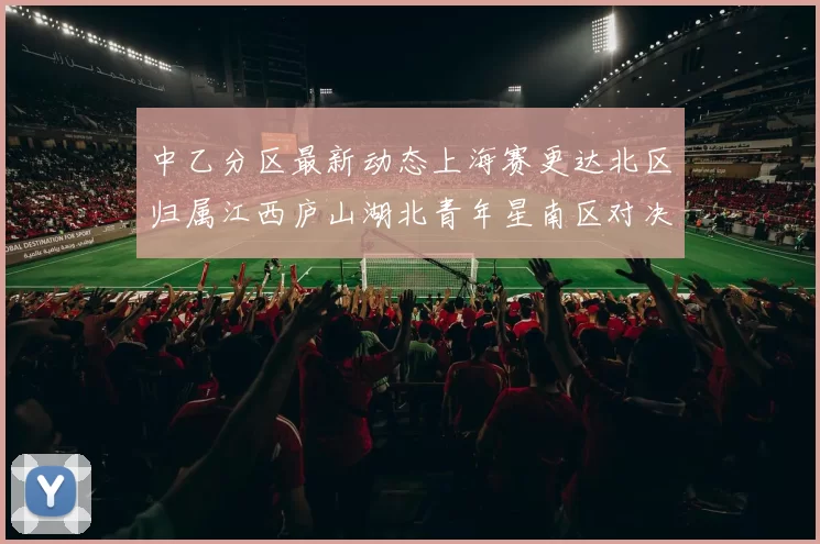 中乙分区最新动态上海赛更达北区归属江西庐山湖北青年星南区对决即将开启