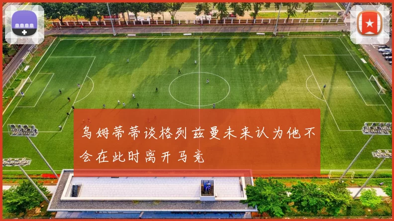 乌姆蒂蒂谈格列兹曼未来认为他不会在此时离开马竞