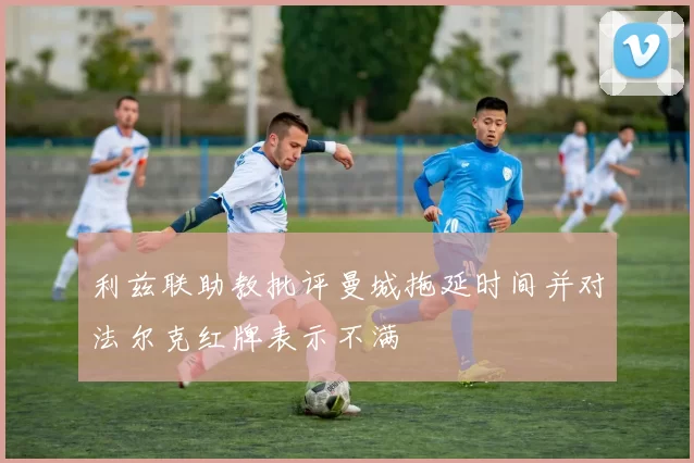 利兹联助教批评曼城拖延时间并对法尔克红牌表示不满