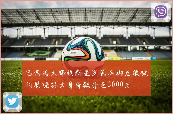 巴西高大锋线新星罗慕洛脚后跟破门展现实力身价飙升至3000万