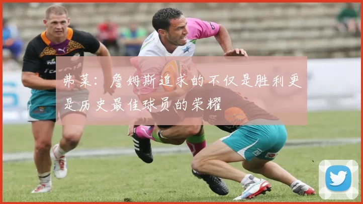 弗莱：詹姆斯追求的不仅是胜利更是历史最佳球员的荣耀