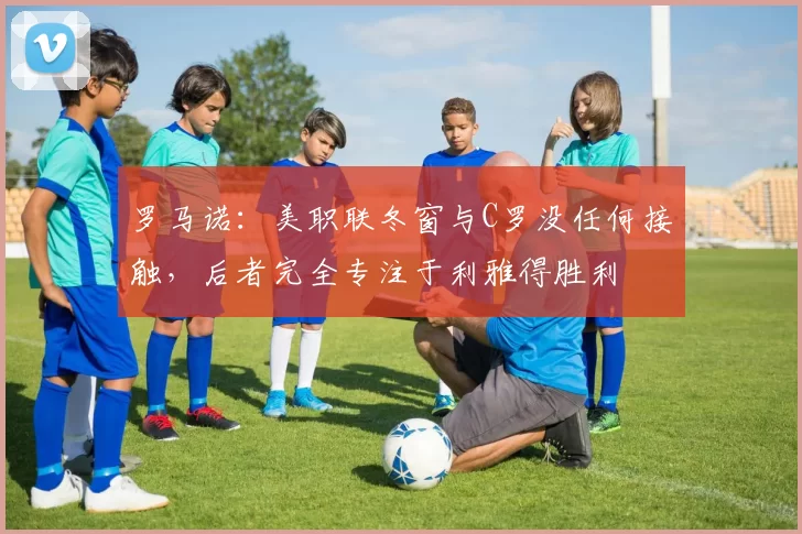 罗马诺：美职联冬窗与C罗没任何接触，后者完全专注于利雅得胜利
